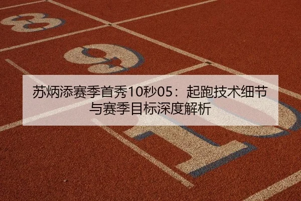 苏炳添赛季首秀10秒05：起跑技术细节与赛季目标深度解析