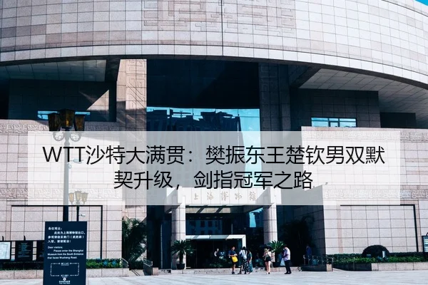 WTT沙特大满贯：樊振东王楚钦男双默契升级，剑指冠军之路
