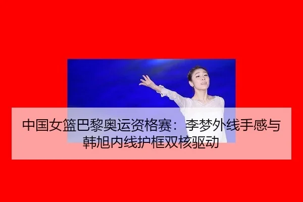 中国女篮巴黎奥运资格赛：李梦外线手感与韩旭内线护框双核驱动