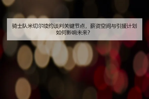 骑士队米切尔续约谈判关键节点，薪资空间与引援计划如何影响未来？