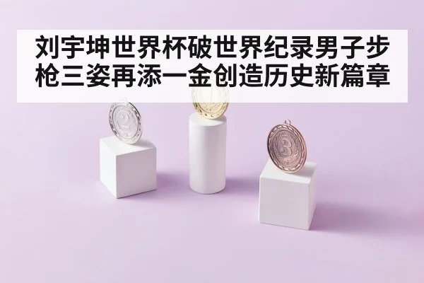 刘宇坤世界杯破世界纪录男子步枪三姿再添一金创造历史新篇章