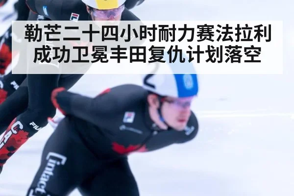 勒芒二十四小时耐力赛法拉利成功卫冕丰田复仇计划落空